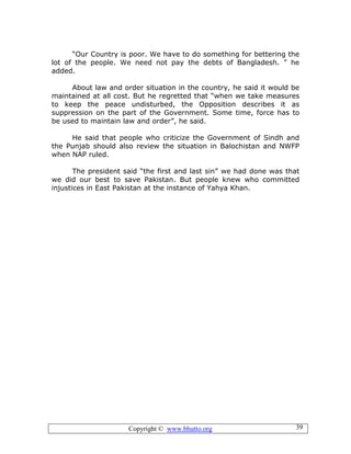 Copyright © www.bhutto.org 39
“Our Country is poor. We have to do something for bettering the
lot of the people. We need not pay the debts of Bangladesh. ” he
added.
About law and order situation in the country, he said it would be
maintained at all cost. But he regretted that “when we take measures
to keep the peace undisturbed, the Opposition describes it as
suppression on the part of the Government. Some time, force has to
be used to maintain law and order”, he said.
He said that people who criticize the Government of Sindh and
the Punjab should also review the situation in Balochistan and NWFP
when NAP ruled.
The president said “the first and last sin” we had done was that
we did our best to save Pakistan. But people knew who committed
injustices in East Pakistan at the instance of Yahya Khan.
 