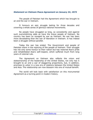 Copyright © www.bhutto.org 41
Statement on Vietnam Peace Agreement on January 24, 1973
The people of Pakistan hail the Agreement which has brought to
an end the war in Vietnam.
It honours an epic struggle lasting for three decades and
crowning a whole series of glorious national movements.
No people have struggled so long, so consistently and against
such overwhelming odds as have the brave people of Vietnam. No
country has been so ravaged by war as Vietnam. No war has been
more devastating than the war of liberation in Vietnam. It has indeed
been a struggle without parallel.
Today the war has ended. The Government and people of
Pakistan share in the rejoicing of the people of Vietnam. Their struggle
has not only some honour to their nation but has restored Asia’s pride
and rehabilitated Asia’s self-respect, which suffered much from long
years of colonial rule.
The Agreement on Vietnam also reflects the vision and
statesmanship of the leadership of the United States, not only has it
brought to an end a war of staggering proportions, but, in addition,
promises to usher in a new era of relations between the United States
and Asia. The relationship can now blossom into one of mutual benefit.
The world will look back with satisfaction on this monumental
Agreement as a turning point in modern history.
 