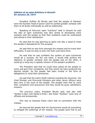 Copyright © www.bhutto.org 42
Address at an open Katchery in Karachi
On January 25, 1973
President Zulfikar Ali Bhutto said that the people of Pakistan
were the fountain head of power sand he wanted greater contacts with
them at all levels individually as well as collectively.
Speaking at first-ever open “kutchery” held in Karachi he said
the idea of open kutcheries was also aimed at developing more
contacts with the people so that their problems could be understood
and solved to their satisfaction.
He said that he was planning to spare one day a weed to meet
the people in Rawalpindi for this purpose.
He said that he was from amongst the masses and he knew their
difficulties. It was his duty to look into them and solve them.
He said that he was confident the system of open kutcheries
would be a success. On the one hand, it would help achieve the
objective of greater contacts with the people and on the other, it
would go a long way in speedy solution of the people’s problems.
The President said that he could have asked all the people to
come and give their complaints, but that would not have produced the
desired results. So the people had been invited in the form of
delegations to voice their grievances.
He said that the entire Sindh Cabinet including the Governor, the
Chief Minister and Provincial Ministers and other senior officers were
also here in the court of the people. The pwople were free to voice
their complaints and grievances and they would be gives satisfactory
answers.
The previous rulers, President Bhutto said, had also held
“Derbar-e-Aam and Darba-e-Khas”, But these “Darbars” were only of
officials and bureaucrats.
This was so bexause these rulers had no connection with the
masses.
He assured the people that his Government would do everything
to mltigate the sufferings of the masses. The people were free to put
 