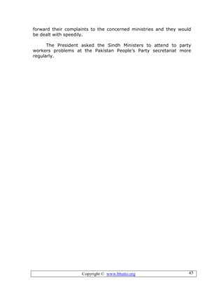Copyright © www.bhutto.org 43
forward their complaints to the concerned ministries and they would
be dealt with speedily.
The President asked the Sindh Ministers to attend to party
workers problems at the Pakistan People’s Party secretariat more
regularly.
 
