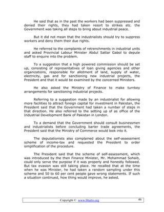 Copyright © www.bhutto.org 46
He said that as in the past the workers had been suppressed and
denied their rights, they had taken resort to strikes etc. the
Government was taking all steps to bring about industrial peace.
But it did not mean that the industrialists should try to suppress
workers and deny them their due rights.
He referred to the complaints of retrenchments in industrial units
and asked Provincial Labour Minister Abdul Sattar Gabol to depute
staff to enquire into the problem.
To a suggestion that a high powered commission should be set
up, consisting of representatives of loan giving agencies and other
organizations, responsible for allotment of land, supply of water,
electricity, gas and for sanctioning new industrial projects, the
President and that it would be examined by the concerned Ministers.
He also asked the Ministry of Finance to make turnkey
arrangements for sanctioning industrial projects.
Referring to a suggestion made by an industrialist for allowing
more facilities to attract foreign capital for investment in Pakistan, the
President said that the Government had taken a number of steps in
that direction. He also referred to the setting up of as office of the
Industrial Development Bank of Pakistan in London.
To a demand that the Government should consult businessmen
and industrialists before concluding barter trade agreements, the
President said that the Ministry of Commerce would look into it.
The deputationists also complained about the self-assessment
scheme of income-tax and requested the President to order
simplification of the procedure.
The President said that the scheme of self-assessment, which
was introduced by the then Finance Minister, Mr. Mohammad Sohaib,
could only serve the purpose if it was properly and honestly followed.
But tax evasion was still taking place. He recalled that at the time
when he was Minister, he had taken a random sampling under this
scheme and 50 to 60 per cent people gave wrong statements. If such
a situation continued, how thing would improve, he asked.
 