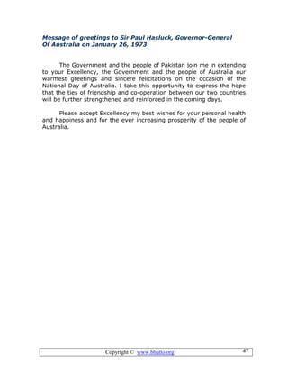 Copyright © www.bhutto.org 47
Message of greetings to Sir Paul Hasluck, Governor-General
Of Australia on January 26, 1973
The Government and the people of Pakistan join me in extending
to your Excellency, the Government and the people of Australia our
warmest greetings and sincere felicitations on the occasion of the
National Day of Australia. I take this opportunity to express the hope
that the ties of friendship and co-operation between our two countries
will be further strengthened and reinforced in the coming days.
Please accept Excellency my best wishes for your personal health
and happiness and for the ever increasing prosperity of the people of
Australia.
 