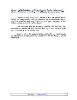 Copyright © www.bhutto.org 5
Message of felicitations to Major General Gaafar Mohammed
Nimeri, President of the Republic of Sudan on January1, 1973
It gives me great pleasure to convey to Your Excellency on my
behalf and on behalf of the Government and the people of Pakistan our
warmest greetings and good wishes on the happy occasion of the
Independence Anniversary of the Sudan.
I am confident that the brotherly relations and the close co-
operation to happily existing between the Sudan and Pakistan shall
continue to grow in the years ahead.
I avail myself of this opportunity to wish health and happiness to
your Excellency and progress and prosperity to the brotherly people of
the Sudan.
 