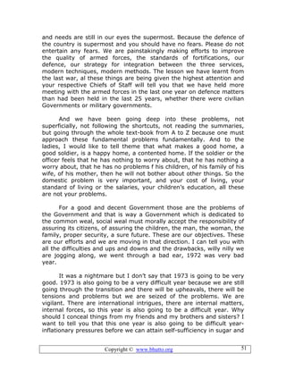 Copyright © www.bhutto.org 51
and needs are still in our eyes the supermost. Because the defence of
the country is supermost and you should have no fears. Please do not
entertain any fears. We are painstakingly making efforts to improve
the quality of armed forces, the standards of fortifications, our
defence, our strategy for integration between the three services,
modern techniques, modern methods. The lesson we have learnt from
the last war, al these things are being given the highest attention and
your respective Chiefs of Staff will tell you that we have held more
meeting with the armed forces in the last one year on defence matters
than had been held in the last 25 years, whether there were civilian
Governments or military governments.
And we have been going deep into these problems, not
superficially, not following the shortcuts, not reading the summaries,
but going through the whole text-book from A to Z because one must
approach these fundamental problems fundamentally. And to the
ladies, I would like to tell theme that what makes a good home, a
good soldier, is a happy home, a contented home. If the soldier or the
officer feels that he has nothing to worry about, that he has nothing a
worry about, that he has no problems f his children, of his family of his
wife, of his mother, then he will not bother about other things. So the
domestic problem is very important, and your cost of living, your
standard of living or the salaries, your children’s education, all these
are not your problems.
For a good and decent Government those are the problems of
the Government and that is way a Government which is dedicated to
the common weal, social weal must morally accept the responsibility of
assuring its citizens, of assuring the children, the man, the woman, the
family, proper security, a sure future. These are our objectives. These
are our efforts and we are moving in that direction. I can tell you with
all the difficulties and ups and downs and the drawbacks, willy nilly we
are jogging along, we went through a bad ear, 1972 was very bad
year.
It was a nightmare but I don’t say that 1973 is going to be very
good. 1973 is also going to be a very difficult year because we are still
going through the transition and there will be upheavals, there will be
tensions and problems but we are seized of the problems. We are
vigilant. There are international intrigues, there are internal matters,
internal forces, so this year is also going to be a difficult year. Why
should I conceal things from my friends and my brothers and sisters? I
want to tell you that this one year is also going to be difficult year-
inflationary pressures before we can attain self-sufficiency in sugar and
 