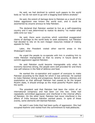 Copyright © www.bhutto.org 59
He said, we had declined to submit such papers to the world
body as “we do not want to go with a begging bowl before anybody”
He said, the extent of damage done to Pakistan as a result of the
Indian aggression was known the world over, and it could be
ascertained by anyone anxious to help Pakistan.
The declared that Pakistan wanted to live as a self-respecting
country and it was determined to realize its destiny “no matter what
odds cone our way.”
He said, there were countries which submitted exaggerated
claims of damage to the world body to seek assistance, but Pakistan
had decided to rely on its own meager resources instead of making
appeals for help.
Later, the President visited other war-hit areas in the
Shakargarh sector.
He urged the people to co-operate with him in enabling him to
make Pakistan impregnable so that no enemy in future dared to
commit aggression against Pakistan.
He said Pakistan could become impregnable only when its
economy becomes strong, the people were well provided for and there
was self-reliance in the field of defence and food.
He wanted the co-operation and support of everyone to make
Pakistan according to the ideals for which it was achieved. He wanted
to make Pakistan strong and prosperous. Banish poverty, distress and
exploitation so that although Pakistan had ceased to be the largest
Muslim state, it should emerge as the most powerful Muslim state in
the world.
The president said that Pakistan had been the victim of an
international conspiracy and had been cut into two. India had
repeatedly committed aggression and interfered in the internal affairs
of Pakistan. On the other hand, Pakistan had never interfered in the
affairs of India because Pakistan wanted peace. In spite of these
events, some elements still blamed Pakistan.
He said it was India that had been guilty of aggression. She had
occupied Kashmir and resiled from the commitment to hold plebiscite.
 