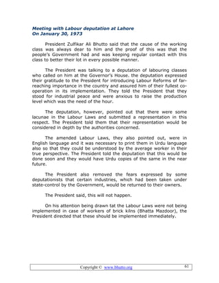 Copyright © www.bhutto.org 61
Meeting with Labour deputation at Lahore
On January 30, 1973
President Zulfikar Ali Bhutto said that the cause of the working
class was always dear to him and the proof of this was that the
people’s Government had and was keeping regular contact with this
class to better their lot in every possible manner.
The President was talking to a deputation of labouring classes
who called on him at the Governor’s House. the deputation expressed
their gratitude to the President for introducing Labour Reforms of far-
reaching importance in the country and assured him of their fullest co-
operation in its implementation. They told the President that they
stood for industrial peace and were anxious to raise the production
level which was the need of the hour.
The deputation, however, pointed out that there were some
lacunae in the Labour Laws and submitted a representation in this
respect. The President told them that their representation would be
considered in depth by the authorities concerned.
The amended Labour Laws, they also pointed out, were in
English language and it was necessary to print them in Urdu language
also so that they could be understood by the average worker in their
true perspective. The President told the deputation that this would be
done soon and they would have Urdu copies of the same in the near
future.
The President also removed the fears expressed by some
deputationists that certain industries, which had been taken under
state-control by the Government, would be returned to their owners.
The President said, this will not happen.
On his attention being drawn tat the Labour Laws were not being
implemented in case of workers of brick kilns (Bhatta Mazdoor), the
President directed that these should be implemented immediately.
 