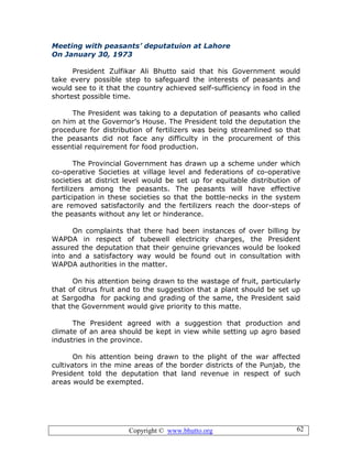 Copyright © www.bhutto.org 62
Meeting with peasants’ deputatuion at Lahore
On January 30, 1973
President Zulfikar Ali Bhutto said that his Government would
take every possible step to safeguard the interests of peasants and
would see to it that the country achieved self-sufficiency in food in the
shortest possible time.
The President was taking to a deputation of peasants who called
on him at the Governor’s House. The President told the deputation the
procedure for distribution of fertilizers was being streamlined so that
the peasants did not face any difficulty in the procurement of this
essential requirement for food production.
The Provincial Government has drawn up a scheme under which
co-operative Societies at village level and federations of co-operative
societies at district level would be set up for equitable distribution of
fertilizers among the peasants. The peasants will have effective
participation in these societies so that the bottle-necks in the system
are removed satisfactorily and the fertilizers reach the door-steps of
the peasants without any let or hinderance.
On complaints that there had been instances of over billing by
WAPDA in respect of tubewell electricity charges, the President
assured the deputation that their genuine grievances would be looked
into and a satisfactory way would be found out in consultation with
WAPDA authorities in the matter.
On his attention being drawn to the wastage of fruit, particularly
that of citrus fruit and to the suggestion that a plant should be set up
at Sargodha for packing and grading of the same, the President said
that the Government would give priority to this matte.
The President agreed with a suggestion that production and
climate of an area should be kept in view while setting up agro based
industries in the province.
On his attention being drawn to the plight of the war affected
cultivators in the mine areas of the border districts of the Punjab, the
President told the deputation that land revenue in respect of such
areas would be exempted.
 