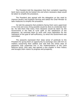 Copyright © www.bhutto.org 63
The President told the deputation that their complaint regarding
bank loans would also be looked into and where necessary steps would
be taken to simplify the procedure.
The President also agreed with the delegation on the need to
improve poultry and livestock farming and asked the Chief Minister to
take measures to simplify the procedure.
He told the peasants that problems facing them were uppermost
in his mind and every thing possible would be done to ameliorate their
lot. He told them that many more decisions would be taken by the
Government in the field of rural uplift to the satisfaction of the
peasantry. He exhorted them to work with more dedication for the
realization of the goal of self-sufficiency, to which the Government was
committed.
The peasants expressed their deep sense of gratitude to the
President for giving them an opportunity to exchange view with him on
matters concerning their welfare and said that the entire class of
peasantry fully supported him in the implementation of the Land
Reforms which, they said, had opened a new chapter in their history
and brought them nearer to progress and prosperity.
 