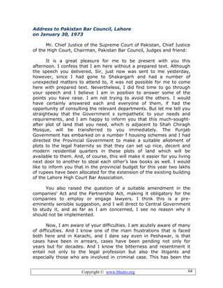 Copyright © www.bhutto.org 64
Address to Pakistan Bar Council, Lahore
on January 30, 1973
Mr. Chief Justice of the Supreme Court of Pakistan, Chief Justice
of the High Court, Chairman, Pakistan Bar Council, Judges and friend:
It is a great pleasure for me to be present with you this
afternoon. I confess that I am here without a prepared text. Although
the speech you delivered, Sir, just now was sent to me yesterday,
however, since I had gone to Shakargarh and had a number of
unexpected matters to attend to, it was not possible for me to come
here with prepared text. Nevertheless, I did find time to go through
your speech and I believe I am in position to answer some of the
points you have raise. I am not trying to avoid the others. I would
have certainly answered each and everyone of them, if had the
opportunity of consulting the relevant departments. But let me tell you
straightway that the Government s sympathetic to your needs and
requirements, and I am happy to inform you that this much-sought-
after plot of land that you need, which is adjacent to Shah Chiragh
Mosque, will be transferred to you immediately. The Punjab
Government has embarked on a number f housing schemes and I had
directed the Provincial Government to make a suitable allotment of
plots to the legal fraternity so that they can set up nice, decent and
modern residential quarters in these plots of land which will be
available to them. And, of course, this will make it easier for you living
next door to another to steal each other’s law books as well. I would
like to inform you that in the provincial budget for this year two lakhs
of rupees have been allocated for the extension of the existing building
of the Lahore High Court Bar Association.
You also raised the question of a suitable amendment in the
companies’ Act and the Partnership Act, making it obligatory for the
companies to employ or engage lawyers. I think this is a pre-
eminently sensible suggestion, and I will direct to Central Government
to study it, and as far as I am concerned, I see no reason why it
should not be implemented.
Now, I am aware of your difficulties. I am acutely aware of many
of difficulties. And I know one of the main frustrations that is faced
both here and in Karachi, and I dare say even in Peshawar, is that
cases have been in arrears, cases have been pending not only for
years but for decades. And I know the bitterness and resentment it
entail not only to the legal profession but also the litigants and
especially those who are involved in criminal case. This has been the
 