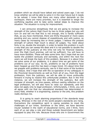 Copyright © www.bhutto.org 65
problem which we should have talked and solved years age. I do not
know whether we will be able to solve it in the near future but it needs
to be solved. I know that there are many other demands on the
exchequer, there are many priorities, but it is essential to weigh the
conflicting equities and to take some radical steps to improve the
situation. The situation is crying for improvement.
I can announce straightway that we are going to increase the
strength of the Lahore High Court by two to three judges but you will
turn on and tell me that this is not enough, this is hardly sufficient
that, as you have mentioned, there are thirty thousand or more cases
pending and you cannot dispose of expeditiously and with justice, so
many cases by increasing two or three judges. I believe the present
strength of Lahore High Court is about 20 judges. You need about
forty or so, double the strength, in order to tackle this problem in such
a way that you can sweep the desk and it is not possible to double the
strength of the judiciary at this time not only for financial reasons,
even the High Court premise, will not be sufficient. You will have to
have more facilities. These will take some time. But I hope that we can
tackle the problem seriously and earnestly, and within the next few
years we will break the back of this problem. Because it is about time
we solve some of our problems, it is about time we get some of the
problems out of our way. So far, problems on top of problems have
been heaped up and this has been a tragic trend. It’s about time that
we grapple with problems seriously, see to it that some of the burdens
are reduce. And I hope that with the co-operation of my colleagues in
the Provincial Governments as well as from all of you, from the legal
profession, from the judiciary, we will be able to move profoundly
forward in trying to resolve this unfortunate problem. But in the first
instance, we will increase the strength of the judiciary. But with
increase of strength, as time passes, without casting reflection on the
legal profession, we will also have to raise our standards, and this
does not apply only to legal profession. Unfortunately, I think, you will
all agree with me that our educational standard has deteriorated in
every field, whether it is engineering, science or the arts, this problem
really dismays me.
It is going to reach alarming proportions if the standards keep
failing. Whereas in the rest of the world people’s standards are rising.
Everywhere the competitive spirit is casing societies to meet the
challenges of our times. Somehow or the other, we have become
insular isolated in the realm of educational norms, and I think, here
each of us can play a role and those outside Government are better
equipped to play this role. Because those who are in Government the
 