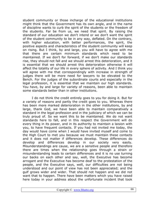 Copyright © www.bhutto.org 66
student community or those incharge of the educational institutions
might think that the Government has its own angle, and in the name
of discipline wants to curb the spirit of the students or the freedom of
the students. Far be from us, we need that spirit. By raising the
standard of our education we don’t intend or we don’t want the spirit
of the student community to be in any way, deflated. On the contrary,
with higher education, with better performances, the spirit, the
positive aspects and characteristics of the student community will keep
on rising. But I think, by and large, you will have to agree with me
that there are certain minimum standards which need to be
maintained. If we don’t for forward, if we don’t make our standards
rise, they should not fall and we should arrest this deterioration, and it
is essential that we should arrest this deterioration otherwise it will
affect the totality of our life in every sphere of activity. And I think you
will agree with me that correspondingly with increase in strength of
judges there will be more need for lawyers to be elevated to the
Bench. For the judges of the subordinate courts and especially in the
legal profession, it is essential that we maintain our high standards.
You have, by and large for variety of reasons, been able to maintain
some standards better than in other institutions.
I do not think the credit entirely goes to you for doing it. But for
a variety of reasons and partly the credit goes to you. Whereas there
has been more marked deterioration in the other institutions, by and
large, thank God, we have been able to maintain comparatively a
standard in the legal profession and in the judiciary of which we can be
truly proud of. So we want this to be maintained. We do not want
standards here to fall, and in this respect the Government will do
every thing in its power, and in its authority to maintain a laision with
you, to have frequent contacts. If you had not invited me today, the
day would have come when I would have invited myself and come to
the High Court to met you because we must maintain these contacts
and it does not matter if differences develop. These differences do
develop and differences develop in our society very easily.
Misunderstandings are cause, we are a sensitive people and therefore
there are times when the relationship goes through a strain or
misunderstanding leads to certain differences and it is no use turning
our backs on each other and say, well, the Executive has become
arrogant and the Executive has become deaf to the protestation of the
people, and the Executive says, well, our difficulties are not being
understood and our point of view has not been appreciated; and the
gulf grows wider and wider. That should not happen and we did not
want that to happen. There have been matters which you have raised
here today in your address about the unfortunate incident that took
 