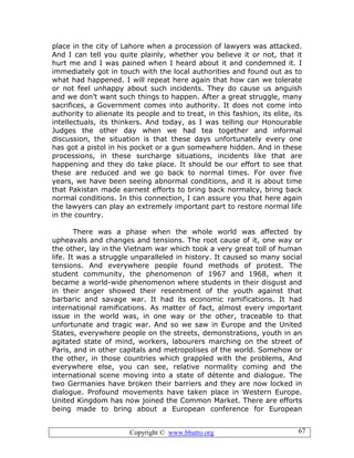 Copyright © www.bhutto.org 67
place in the city of Lahore when a procession of lawyers was attacked.
And I can tell you quite plainly, whether you believe it or not, that it
hurt me and I was pained when I heard about it and condemned it. I
immediately got in touch with the local authorities and found out as to
what had happened. I will repeat here again that how can we tolerate
or not feel unhappy about such incidents. They do cause us anguish
and we don’t want such things to happen. After a great struggle, many
sacrifices, a Government comes into authority. It does not come into
authority to alienate its people and to treat, in this fashion, its elite, its
intellectuals, its thinkers. And today, as I was telling our Honourable
Judges the other day when we had tea together and informal
discussion, the situation is that these days unfortunately every one
has got a pistol in his pocket or a gun somewhere hidden. And in these
processions, in these surcharge situations, incidents like that are
happening and they do take place. It should be our effort to see that
these are reduced and we go back to normal times. For over five
years, we have been seeing abnormal conditions, and it is about time
that Pakistan made earnest efforts to bring back normalcy, bring back
normal conditions. In this connection, I can assure you that here again
the lawyers can play an extremely important part to restore normal life
in the country.
There was a phase when the whole world was affected by
upheavals and changes and tensions. The root cause of it, one way or
the other, lay in the Vietnam war which took a very great toll of human
life. It was a struggle unparalleled in history. It caused so many social
tensions. And everywhere people found methods of protest. The
student community, the phenomenon of 1967 and 1968, when it
became a world-wide phenomenon where students in their disgust and
in their anger showed their resentment of the youth against that
barbaric and savage war. It had its economic ramifications. It had
international ramifications. As matter of fact, almost every important
issue in the world was, in one way or the other, traceable to that
unfortunate and tragic war. And so we saw in Europe and the United
States, everywhere people on the streets, demonstrations, youth in an
agitated state of mind, workers, labourers marching on the street of
Paris, and in other capitals and metropolises of the world. Somehow or
the other, in those countries which grappled with the problems, And
everywhere else, you can see, relative normality coming and the
international scene moving into a state of détente and dialogue. The
two Germanies have broken their barriers and they are now locked in
dialogue. Profound movements have taken place in Western Europe.
United Kingdom has now joined the Common Market. There are efforts
being made to bring about a European conference for European
 