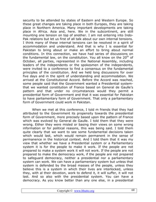 Copyright © www.bhutto.org 68
security to be attended by states of Eastern and Western Europe. So
these great changes are taking place in both Europes, they are taking
place in Northern America. Many important developments are taking
place in Africa. Asia and, here. We in the subcontinent, are still
mounting one tension on top of another. I am not entering into Indo-
Pak relations but let us first of all talk about our own internal tensions.
I think many of these internal tensions can be resolved in a spirit of
accommodation and understand. And that is why I is essential for
Pakistan to bring about or make an effort to bring about normal
conditions. In this connection, we have had series of discussions on
the fundamental law, on the constitution. You all know on the 20th
of
October, all parties, represented in the National Assembly, including
leaders of the independents or the spokesmen of the independents,
were invited to a conference to find a consensus on the fundamental
principles of the constitution. And we held long discussions for over
five days and in the spirit of understanding and accommodation. We
arrived at the Constitutional Accord. Before the Accord was reached,
some people said that the Government wanted a Presidential system-
that we wanted constitution of France based on General de Gaulle’s
pattern and that under no circumstances would they permit a
presidential form of Government and that it was essential for Pakistan
to have parliamentary form of Government. That only a parliamentary
form of Government could work in Pakistan.
When we met at this conference, I told m friends that they had
attributed to the Government its propensity towards the presidential
form of Government, more precisely based upon the pattern of France
which was evolved by General de Gaulle. I told them that they were
wrong. Either they were misled or basing their views on some wrong
information or for political reasons, this was being said. I told them
quite clearly that we want to see some fundamental decisions taken
which would last, which would remain permanent in the sense of
permanence in the historical context. And I told them that it was my
view that whether we have a Presidential system or a Parliamentary
system it is for the people to make it work. If the people are not
prepared to make a system work it will not work. If the people are not
prepared to make the democracy work, if the people are not prepared
to safeguard democracy, neither a presidential nor a parliamentary
system can work. We can have a parliamentary system but unless that
system is defended by the broad masses of the people, unless they
believe this is a system in which their lives are interlocked, unless
they, with al their devotion, work to defend it, it will suffer, it will not
last. And so also with the presidential system. You can have a
democracy. As you know better than any one else, in a presidential
 