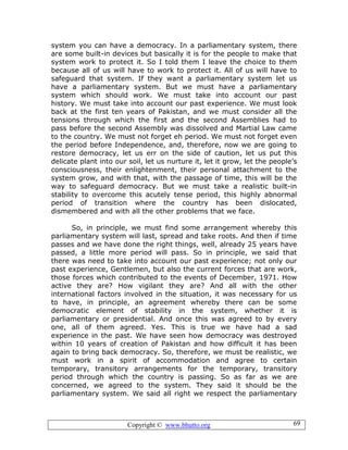 Copyright © www.bhutto.org 69
system you can have a democracy. In a parliamentary system, there
are some built-in devices but basically it is for the people to make that
system work to protect it. So I told them I leave the choice to them
because all of us will have to work to protect it. All of us will have to
safeguard that system. If they want a parliamentary system let us
have a parliamentary system. But we must have a parliamentary
system which should work. We must take into account our past
history. We must take into account our past experience. We must look
back at the first ten years of Pakistan, and we must consider all the
tensions through which the first and the second Assemblies had to
pass before the second Assembly was dissolved and Martial Law came
to the country. We must not forget eh period. We must not forget even
the period before Independence, and, therefore, now we are going to
restore democracy, let us err on the side of caution, let us put this
delicate plant into our soil, let us nurture it, let it grow, let the people’s
consciousness, their enlightenment, their personal attachment to the
system grow, and with that, with the passage of time, this will be the
way to safeguard democracy. But we must take a realistic built-in
stability to overcome this acutely tense period, this highly abnormal
period of transition where the country has been dislocated,
dismembered and with all the other problems that we face.
So, in principle, we must find some arrangement whereby this
parliamentary system will last, spread and take roots. And then if time
passes and we have done the right things, well, already 25 years have
passed, a little more period will pass. So in principle, we said that
there was need to take into account our past experience; not only our
past experience, Gentlemen, but also the current forces that are work,
those forces which contributed to the events of December, 1971. How
active they are? How vigilant they are? And all with the other
international factors involved in the situation, it was necessary for us
to have, in principle, an agreement whereby there can be some
democratic element of stability in the system, whether it is
parliamentary or presidential. And once this was agreed to by every
one, all of them agreed. Yes. This is true we have had a sad
experience in the past. We have seen how democracy was destroyed
within 10 years of creation of Pakistan and how difficult it has been
again to bring back democracy. So, therefore, we must be realistic, we
must work in a spirit of accommodation and agree to certain
temporary, transitory arrangements for the temporary, transitory
period through which the country is passing. So as far as we are
concerned, we agreed to the system. They said it should be the
parliamentary system. We said all right we respect the parliamentary
 