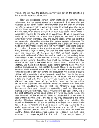 Copyright © www.bhutto.org 70
system. We will have the parliamentary system but on the condition of
this principle to which all agreed.
Now we suggested certain other methods of bringing about
safeguards, the necessary democratic safeguard. That was also not
accepted by our other friends. They rejected that and we said all right,
you offer us an alternative, we are prepared to accept your alternative
but you have agreed to the principle. Now that they have agreed to
the principle, they should accept their own suggestion. They made a
suggestion relating to the vote of no confidence. It was a suggestion,
made by our friends, and it was their suggestion. We said to tem the
same thing which, perhaps, they are saying today. When we said that
our suggestion should be accepted they raised certain objections. We
dropped our suggestion and we accepted the suggestion which they
made and afterwards every one felt very happy that there was an
Accord after 25 years on the constitution and the man in the street, I
think, heaved a sigh of relief, felt that we have learnt some lessons
from the cataclysm of the past and that at least people have
responded to the call of the crisis and arrived at a just and equitable
compromise in the higher national interests. But subsequently there
were certain second thoughts. You must not believe anything that
comes in the papers. We have nevertheless been in touch with one
another. We have been talking even before coming here. We were
holding discussions on this matter because there is no question of
personal pride involved in national issues. And so when we have had
some discussion I can’t say where this discussion will lead us. But you,
I think, will appreciate that we haven’t closed the doors in the sense
that we said that we are not prepared to talk more. We are prepared
to talk and must talk. That is our duty. We must talk. We are going to
talk and we have been talking. In this connection the opposition
parties have boycotted the National Assembly session and they have
given two conditions. One is that the Ministers must behave
themselves, they must respect the opposition; and the other one is
relating to privilege motion. Now, I would like to tell you, I thin, this is
the best gathering where could make my views known to break this
little deadlock. As far as the last point is concerned, it is assumed, it
goes without saying, and I am not in any way prejudicing the issue,
whether Ministers behaved or did not behave or whether the
opposition behaved or did not behave because I was not present in the
House. I was in Karachi and I would assume without prejudice to what
really happened on that day and this is what is expected of civilized
people. Civilized people claim to democracy and want to make the
country strong and prosperous again. So I accept the first point
because I can never reject the first point. It can never dream of
 