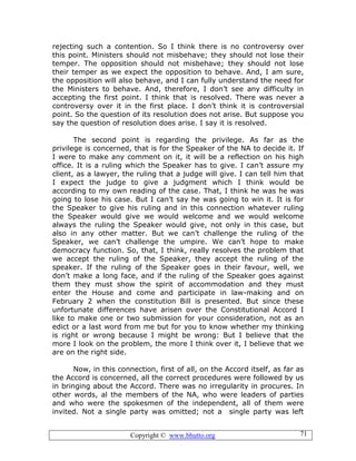 Copyright © www.bhutto.org 71
rejecting such a contention. So I think there is no controversy over
this point. Ministers should not misbehave; they should not lose their
temper. The opposition should not misbehave; they should not lose
their temper as we expect the opposition to behave. And, I am sure,
the opposition will also behave, and I can fully understand the need for
the Ministers to behave. And, therefore, I don’t see any difficulty in
accepting the first point. I think that is resolved. There was never a
controversy over it in the first place. I don’t think it is controversial
point. So the question of its resolution does not arise. But suppose you
say the question of resolution does arise. I say it is resolved.
The second point is regarding the privilege. As far as the
privilege is concerned, that is for the Speaker of the NA to decide it. If
I were to make any comment on it, it will be a reflection on his high
office. It is a ruling which the Speaker has to give. I can’t assure my
client, as a lawyer, the ruling that a judge will give. I can tell him that
I expect the judge to give a judgment which I think would be
according to my own reading of the case. That, I think he was he was
going to lose his case. But I can’t say he was going to win it. It is for
the Speaker to give his ruling and in this connection whatever ruling
the Speaker would give we would welcome and we would welcome
always the ruling the Speaker would give, not only in this case, but
also in any other matter. But we can’t challenge the ruling of the
Speaker, we can’t challenge the umpire. We can’t hope to make
democracy function. So, that, I think, really resolves the problem that
we accept the ruling of the Speaker, they accept the ruling of the
speaker. If the ruling of the Speaker goes in their favour, well, we
don’t make a long face, and if the ruling of the Speaker goes against
them they must show the spirit of accommodation and they must
enter the House and come and participate in law-making and on
February 2 when the constitution Bill is presented. But since these
unfortunate differences have arisen over the Constitutional Accord I
like to make one or two submission for your consideration, not as an
edict or a last word from me but for you to know whether my thinking
is right or wrong because I might be wrong: But I believe that the
more I look on the problem, the more I think over it, I believe that we
are on the right side.
Now, in this connection, first of all, on the Accord itself, as far as
the Accord is concerned, all the correct procedures were followed by us
in bringing about the Accord. There was no irregularity in procures. In
other words, al the members of the NA, who were leaders of parties
and who were the spokesmen of the independent, all of them were
invited. Not a single party was omitted; not a single party was left
 