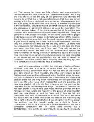 Copyright © www.bhutto.org 72
out. That means the House was fully reflected and representated in
the discussions that took place on the Constitutional Accord. And if any
one was left out it was the duty of the gentlemen who attended the
meeting to say that this is not a complete forum, that there are certain
lacunae in this forum; such and such gentlemen, who represents such
and such party, or by such and such criteria, is entitled to participate
in this conference, should be invited, and that without his participation
any discussion or agreement between us would be incomplete. This
position was not taken, of the simple reason that all formalities were
complied with; each and every formality was complied with. Every one
came there with proper credentials; no one came there without proper
credentials; no one with proper credentials was left out of the meeting.
And the discussions were held in a free and voluntary atmosphere and
it goes without saying that it was. How can the opposition claim that
they met under duress; they did not and they cannot. So there were
free discussions, fair discussions; there was give and take and there
was more take than give, us I have said. They said we want a
parliamentary system. We said take the parliamentary6 system. We
sent our method of having the built-in democratic device. Because we
were interested in an agreement on fundamentals, we were interested
in the agreement on the constitution, and we were in search for
consensus. This is the position which my party took long long ago, that
for a constitution it is desirable to have a consensus.
And here again please consider that that was entirely a different
situation, that was a situation in which there was not only a
constitution but a constitution which was for two parts of the country.
One part known as West Pakistan, the other part known as East
Pakistan and separated by a thousand miles. And that being the case,
not only a consensus was desirable, but a consensus was imperative
because there was one wing which represented only one provinces and
there was the other wing which represented and one province, and
they were divided not only into four provinces and one province but
they were divided into two separate wings. That means if One Unit had
not been broken it would have been West Pakistan province and East
Pakistan province where the majority of the people of West Pakistan
said that they should at least be heard and if they are fair and
reasonable their point of view must be accepted. That much assurance
was sought for and at that time it was told that no, the majority party
has a right to frame the constitution. I say all right even if you, accept
that position, that the majority party has a right to frame a
constitution .it has to be a unitary or a federal constitution and not a
confederal constitution The six points were nothing but a
confederation. How can the one province, the one party, the one party
 