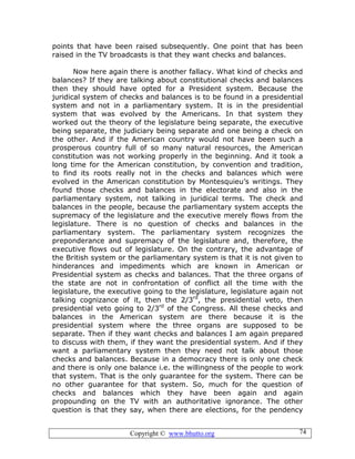 Copyright © www.bhutto.org 74
points that have been raised subsequently. One point that has been
raised in the TV broadcasts is that they want checks and balances.
Now here again there is another fallacy. What kind of checks and
balances? If they are talking about constitutional checks and balances
then they should have opted for a President system. Because the
juridical system of checks and balances is to be found in a presidential
system and not in a parliamentary system. It is in the presidential
system that was evolved by the Americans. In that system they
worked out the theory of the legislature being separate, the executive
being separate, the judiciary being separate and one being a check on
the other. And if the American country would not have been such a
prosperous country full of so many natural resources, the American
constitution was not working properly in the beginning. And it took a
long time for the American constitution, by convention and tradition,
to find its roots really not in the checks and balances which were
evolved in the American constitution by Montesquieu’s writings. They
found those checks and balances in the electorate and also in the
parliamentary system, not talking in juridical terms. The check and
balances in the people, because the parliamentary system accepts the
supremacy of the legislature and the executive merely flows from the
legislature. There is no question of checks and balances in the
parliamentary system. The parliamentary system recognizes the
preponderance and supremacy of the legislature and, therefore, the
executive flows out of legislature. On the contrary, the advantage of
the British system or the parliamentary system is that it is not given to
hinderances and impediments which are known in American or
Presidential system as checks and balances. That the three organs of
the state are not in confrontation of conflict all the time with the
legislature, the executive going to the legislature, legislature again not
talking cognizance of it, then the 2/3rd
, the presidential veto, then
presidential veto going to 2/3rd
of the Congress. All these checks and
balances in the American system are there because it is the
presidential system where the three organs are supposed to be
separate. Then if they want checks and balances I am again prepared
to discuss with them, if they want the presidential system. And if they
want a parliamentary system then they need not talk about those
checks and balances. Because in a democracy there is only one check
and there is only one balance i.e. the willingness of the people to work
that system. That is the only guarantee for the system. There can be
no other guarantee for that system. So, much for the question of
checks and balances which they have been again and again
propounding on the TV with an authoritative ignorance. The other
question is that they say, when there are elections, for the pendency
 