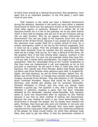 Copyright © www.bhutto.org 75
of which there should be a national Government. Now gentlemen, here
again this is an important question. In the first place, I won’t take
much of your time.
That nowhere in the world you have a National Government
during the elections. Nowhere in the world you have either a national
Government of hand over the executive branch of the Government to
some other agency or authority. Because it is neither fair to the
executive branch nor is it fair to the judiciary nor to any other branch
which is then told to trespass and opt out of its own functions and go
into an alien function. Why do we oppose military intervention in
Government? You can say judge of the Supreme Court why not say
General of the Armed Forces, because if you accept the principle that
the executive must vacate itself for a certain period of time, for a
certain contingency, which is not met by the formula suggested, then
it need not be a judge. Then the principle you have accepted that
some other elements must be injected into the executive, and that
need not be a judge, that can be, as I said, a General of the Army. So
the question here is this that among other reasons, nowhere in the
world they have this. You give me one example where they have this.
I will say well, it merits some consideration. You might say the Turkish
constitution. Well the remarkable thing of the Turkish constitution is
that they have not implemented it yet, and especially as far as this
provision is concerned. So the point is that in India they have had
elections. Mrs. Gandhi was Prime Minister. Before that Pandit Jawahar
Lal Nehru was Prime Minister when elections were held. In England Mr.
heath, will hold elections, he will be Prime Minister. Before him, Mr.
Wilson was Prime Minister. In Canada they recently had elections, Mr.
Trudeau remained Prime Minister. They had elections in US, President
Nixon remained President. Always that would be the position. In
Germany, willy Brandt got elected and he remained Chancellor.
Similarly Pompidou in France, and why must you always make
Pakistan a guinea pig. The question is this, that a party has been
defeated in elections. Suppose a party that has been miserable
defeated by the electorate, rejected whole-heartedly, fully rejected,
seeks to come into Government after its rejection by this method
because it can find no other method of coming into Government.
Because the only method by which it can come democratically into
Government is through the people. But he people have rejected the
party. Perhaps, they have got only even one member or not even one
member in the Assembly yet, although they have been squarely
rejected and the ruling party might have the over whelming confidence
of the people, for those crucial moths, for which they attribute mala
fides, they want to get into office. Is that the democratic method of
 