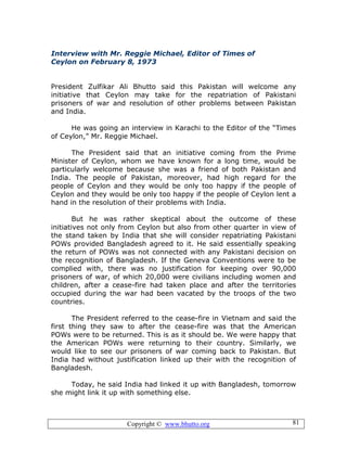 Copyright © www.bhutto.org 81
Interview with Mr. Reggie Michael, Editor of Times of
Ceylon on February 8, 1973
President Zulfikar Ali Bhutto said this Pakistan will welcome any
initiative that Ceylon may take for the repatriation of Pakistani
prisoners of war and resolution of other problems between Pakistan
and India.
He was going an interview in Karachi to the Editor of the “Times
of Ceylon,” Mr. Reggie Michael.
The President said that an initiative coming from the Prime
Minister of Ceylon, whom we have known for a long time, would be
particularly welcome because she was a friend of both Pakistan and
India. The people of Pakistan, moreover, had high regard for the
people of Ceylon and they would be only too happy if the people of
Ceylon and they would be only too happy if the people of Ceylon lent a
hand in the resolution of their problems with India.
But he was rather skeptical about the outcome of these
initiatives not only from Ceylon but also from other quarter in view of
the stand taken by India that she will consider repatriating Pakistani
POWs provided Bangladesh agreed to it. He said essentially speaking
the return of POWs was not connected with any Pakistani decision on
the recognition of Bangladesh. If the Geneva Conventions were to be
complied with, there was no justification for keeping over 90,000
prisoners of war, of which 20,000 were civilians including women and
children, after a cease-fire had taken place and after the territories
occupied during the war had been vacated by the troops of the two
countries.
The President referred to the cease-fire in Vietnam and said the
first thing they saw to after the cease-fire was that the American
POWs were to be returned. This is as it should be. We were happy that
the American POWs were returning to their country. Similarly, we
would like to see our prisoners of war coming back to Pakistan. But
India had without justification linked up their with the recognition of
Bangladesh.
Today, he said India had linked it up with Bangladesh, tomorrow
she might link it up with something else.
 
