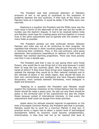 Copyright © www.bhutto.org 82
The President said that continued detention of Pakistani
prisoners of war is not going to contribute to the resolution of
problems between the two countries. If they look at the future and
Pakistan looks at it hopefully. It would be better if the POWs were now
returned.
Replying to a question the President said the POWs issue was the
main issue in terms of the aftermath of the last war but the hurdle of
hurdles was the Kashmir dispute. It had to be resolved before India
and Pakistan could hope for a lasting peace and live together in mutual
trust in the same subcontinent and co-operate with one another in as
many fields as possible.
The President pointed out that continued tension between
Pakistan and India was not at all conductive to their progress. He
regretted that whereas in other countries people were moving forward
in improving their conditions. They, in this sub-continent, were going
backwards. Non-productive expenditure on defence of both India and
Pakistan had reached alarming proportions. There was more poverty
now than it was a decade ago.
The President said that it was no use saying there were Great
Powers, who would like to see things boil in this area because it suited
them to keep the two countries apart. Why should they play in the
hands of others? If they know these things were happening and if they
realised the damage they would do to their national interests and to
the interests of peace in the whole region, they should fall back on
their own commonsense and intelligence and have frequent bilateral
discussions, more contacts between themselves, more dialogues in
depth and dimension.
Replying to a question the President said Pakistan would
support the Ceylonese resolution at the United Nations that the Indian
Ocean should be made a peace zone. He said out only there should be
peace is the territorial part of the subcontinent but also the Indian
Ocean because cockpit of international interests. In that event, the
subcontinent itself could not escape from those activities.
Asked about his attitude towards regional co-operations on the
lines of European Common Market, the President said that in principle,
Pakistan would like to work for a Common Market in Asia but, in
practical terms a region had to attain a certain level of technological
development before its economy could become complementary.
Unfortunately, in Asia they had not so far reached that level of
 