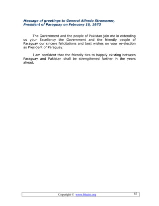 Copyright © www.bhutto.org 87
Message of greetings to General Alfredo Stroessner,
President of Paraguay on February 16, 1973
The Government and the people of Pakistan join me in extending
us your Excellency the Government and the friendly people of
Paraguay our sincere felicitations and best wishes on your re-election
as President of Paraguay.
I am confident that the friendly ties to happily existing between
Paraguay and Pakistan shall be strengthened further in the years
ahead.
 