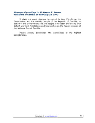 Copyright © www.bhutto.org 89
Message of greetings to Sir Dawda K. Jawara
President of Gambia on February 18, 1973
It gives me great pleasure to extend in Your Excellency, the
Government and the friendly people of the Republic of Gambia, on
behalf of the Government and the people of Pakistan and on my own
behalf, warmest felicitations and best wishes on the happy occasion of
the National Day of Gambia.
Please accept, Excellency, the assurances of my highest
consideration.
 