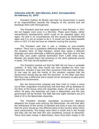Copyright © www.bhutto.org 90
Interview with Mr. John Bierman, B.B.C. Correspondent
On February 21, 1973
President Zulfikar Ali Bhutto said that his Government is aware
of its responsibilities towards the integrity of the country and will
discharge them with thoroughness.
The President said that what happened in East Pakistan in 1971
did not happen even once in a life-time. These were freaks, rather
extraordinary developments which could no be repeated again and
again. He said in no circumstances will this country be dismembered
again and it is not so simple to do it. It would not have been possible
even in 1971 if it did not have an imbecile running this country.
The President said that it was a mistake to over-simplify
matters. There was a qualitative difference between East Pakistan and
the situation here. In East Pakistan, where they spoke a different
language and were ethnically a different people, they had come to feel
that they sere under colonial domination from 1,000 miles away.
Besides, the people there had somehow or the other gathered around
a cause. This was not the position here.
The President pointed out that the NAP did not have a workable
coalition. If they had, they would not have pleaded for their own
Governors. Actually it was only their Governors that kept them afloat.
In one case he said the merits of the situation requited that the
Government should also go with the Governor. In the other case they
felt there was a difference and it would not be necessary to take action
against the Government.
But the Government resigned and they tried to make a virtue
out of their resignation knowing fully well that they will be defeated on
the floor of the House when the Assembly meets. He said in any case
within 30 days, the Assembly will meet in Baluchistan and the new
government will be formed. The NAP had only eight members out of a
total of 22 is the Baluchistan Assembly.
The President strongly repudiated ex-Governor Bizenjo’s
allegation the troops were pouring into Baluchistan. He said that after
the withdrawal of the armies of Pakistan and India it was only natural
that the army should go into different parts of the country where there
were cantonments. The troops were there in Sindh and in the Punjab
and they did not feel that this was something unusual of abnormal.
There have been troops in Baluchistan, there have been troops in the
 