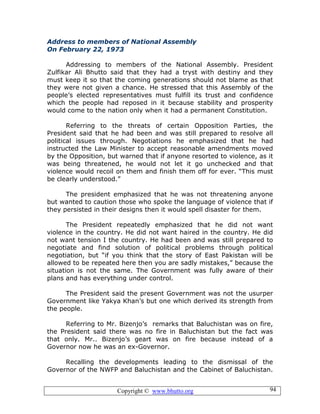 Copyright © www.bhutto.org 94
Address to members of National Assembly
On February 22, 1973
Addressing to members of the National Assembly. President
Zulfikar Ali Bhutto said that they had a tryst with destiny and they
must keep it so that the coming generations should not blame as that
they were not given a chance. He stressed that this Assembly of the
people’s elected representatives must fulfill its trust and confidence
which the people had reposed in it because stability and prosperity
would come to the nation only when it had a permanent Constitution.
Referring to the threats of certain Opposition Parties, the
President said that he had been and was still prepared to resolve all
political issues through. Negotiations he emphasized that he had
instructed the Law Minister to accept reasonable amendments moved
by the Opposition, but warned that if anyone resorted to violence, as it
was being threatened, he would not let it go unchecked and that
violence would recoil on them and finish them off for ever. “This must
be clearly understood.”
The president emphasized that he was not threatening anyone
but wanted to caution those who spoke the language of violence that if
they persisted in their designs then it would spell disaster for them.
The President repeatedly emphasized that he did not want
violence in the country. He did not want haired in the country. He did
not want tension I the country. He had been and was still prepared to
negotiate and find solution of political problems through political
negotiation, but “if you think that the story of East Pakistan will be
allowed to be repeated here then you are sadly mistakes,” because the
situation is not the same. The Government was fully aware of their
plans and has everything under control.
The President said the present Government was not the usurper
Government like Yakya Khan’s but one which derived its strength from
the people.
Referring to Mr. Bizenjo’s remarks that Baluchistan was on fire,
the President said there was no fire in Baluchistan but the fact was
that only. Mr.. Bizenjo’s geart was on fire because instead of a
Governor now he was an ex-Governor.
Recalling the developments leading to the dismissal of the
Governor of the NWFP and Baluchistan and the Cabinet of Baluchistan.
 