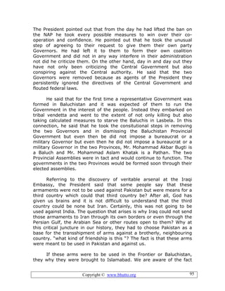 Copyright © www.bhutto.org 95
The President pointed out that from the day he had lifted the ban on
the NAP he took every possible measures to win over their co-
operation and confidence. He pointed out that he took the unusual
step of agreeing to their request to give them their own party
Governors. He had left it to them to form their own coalition
Government and did not in any way interfere in their administration
not did he criticize them. On the other hand, day in and day out they
have not only been criticizing the Central Government but also
conspiring against the Central authority. He said that the two
Governors were removed because as agents of the President they
persistently ignored the directives of the Central Government and
flouted federal laws.
He said that for the first time a representative Government was
formed in Baluchistan and it was expected of them to run the
Government in the interest of the people. Instead they embarked on
tribal vendetta and went to the extent of not only killing but also
taking calculated measures to starve the Baluchis in Lasbela. In this
connection, he said that he took the consitutional steps in removing
the two Governors and in dismissing the Baluchistan Provincial
Government but even then be did not impose a bureaucrat or a
military Governor but even then he did not impose a bureaucrat or a
military Governor in the two Provinces, Mr. Mohammad Akbar Bugti is
a Baluch and Mr. Mohammad Aslam Khatak is a Pathan. The two
Provincial Assemblies were in tact and would continue to function. The
governments in the two Provinces would be formed soon through their
elected assemblies.
Referring to the discovery of veritable arsenal at the Iraqi
Embassy, the President said that some people say that these
armaments were not to be used against Pakistan but were means for a
third country which could that third country be? After all, God has
given us brains and it is not difficult to understand that the third
country could be none but Iran. Certainly, this was not going to be
used against India. The question that arises is why Iraq could not send
those armaments to Iran through its own borders or even through the
Persian Gulf, the Arabian Sea or other routes open to them? Why at
this critical juncture in our history, they had to choose Pakistan as a
base for the transshipment of arms against a brotherly, neighbouring
country. “what kind of friendship is this “? The fact is that these arms
were meant to be used in Pakistan and against us.
If these arms were to be used in the Frontier or Baluchistan,
they why they were brought to Islamabad. We are aware of the fact
 