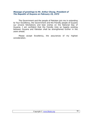 Copyright © www.bhutto.org 98
Message of greetings to Mr. Arthur Chung, President of
The Republic of Guyana on February 23, 1973
The Government and the people of Pakistan join me in extending
to Your Excellency, the Government and the friendly people of Guyana
our sincere felicitations and best wishes on the National Day of
Guyana. I am confident that the friendly tries so happily existing
between Guyana and Pakistan shall be strengthened further in the
years ahead.
Please accept Excellency, the assurances of my highest
consideration.
 