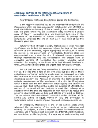 Copyright © www.bhutto.org 100
Inaugural address at the international Symposium on
Moenjodaro on February 23, 1973
Your Imperial Highness, Excellencies, Ladies and Gentlemen,
I am happy to welcome you to this international symposium on
Moenjadaro which has been organized in collaboration with UNESCO to
mark the fiftieth anniversary of the archaeological excavations of the
site, this place where you are assembled today enshrines a unique
piece of history. Moenjodaro is a ver important land-mark in the
panorama of the evolution of human civilization. It portrays with
remarkable vividness the life of man as it was lived about five
thousand years ago.
Whatever their Physical location, monuments of such historical
significance are in fact the common cultural heritage of the entire
mankind. It was, therefore, highly appropriate for UNESCO to revive
its interest in the preservation of Moenjodaro. Concrete steps are
contemplated now to sane this site of universal human importance
through international help and co-operation. The present state of
excavated remains of Moenjodaro has already attracted world
attention. By adopting a resolution in its last General Conference,
UNESCO has indeed highlighted the urgent need for its preservation.
On our part, we are firmly determined to save this ancient site.
For us, it is not only a relic of out own past but also one of those
embodiments of human cultures which must be preserved to enrich
the reservoirs of man’s knowledge and culture. The limitations of a
developing country like Pakistan in meeting the technological and
material requirements of the maintenance of a site like Moenjodaro
which is faced with the twin menace of water logging and salinity are
obvious, But I feel confident that under the auspices of UNESCO, the
nations of the world will not hesitate to meet the challenge of a
situation where the skill and resources of man have got to rescue and
preserve what 5,000 yeas of time and oblivion ave failed to destroy.
The response of the international Community to the UNESCO call for
saving Abu Simbel in Egypt, Venice in Italy and Borobudur in
Indonesia is indeed a source of great hope and encouragement to us.
In retrospect, Moenjodaro is one of the earliest spots which
witnessed the germination of the seeds of human civilization and
urbanity. In prospect, it offers a creative channel for international co-
operation. We n Pakistan shall look upon this International Symposium
on Menojodaro as the beginning of a new era of understanding and
 