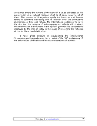 Copyright © www.bhutto.org 101
assistance among the nations of the world in a cause dedicated to the
preservation of a cultural heritage which is of equal value to all of
them. The remains of Moenjodaro signify the importance of human
talent in collective well-being and its triumph over the destructive
phenomena of time and nature. The international endeavour to save
the site from the dangers of water-logging and salinity will no doubt
became by itself a monument to the spirit of goodwill and co-operation
displayed by the man of today in the cause of protecting the richness
of human history and civilization.
I have great pleasure in inaugurating the International
Symposium on Moenjodaro on the occasion of the 50th
anniversary of
the excavations of the site and wish its deliberations all success.
 