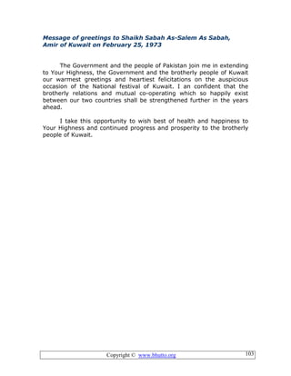 Copyright © www.bhutto.org 103
Message of greetings to Shaikh Sabah As-Salem As Sabah,
Amir of Kuwait on February 25, 1973
The Government and the people of Pakistan join me in extending
to Your Highness, the Government and the brotherly people of Kuwait
our warmest greetings and heartiest felicitations on the auspicious
occasion of the National festival of Kuwait. I an confident that the
brotherly relations and mutual co-operating which so happily exist
between our two countries shall be strengthened further in the years
ahead.
I take this opportunity to wish best of health and happiness to
Your Highness and continued progress and prosperity to the brotherly
people of Kuwait.
 