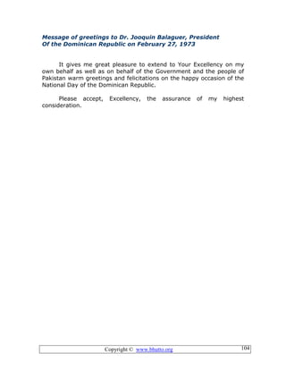 Copyright © www.bhutto.org 104
Message of greetings to Dr. Jooquin Balaguer, President
Of the Dominican Republic on February 27, 1973
It gives me great pleasure to extend to Your Excellency on my
own behalf as well as on behalf of the Government and the people of
Pakistan warm greetings and felicitations on the happy occasion of the
National Day of the Dominican Republic.
Please accept, Excellency, the assurance of my highest
consideration.
 