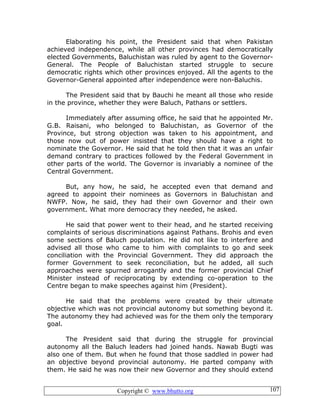 Copyright © www.bhutto.org 107
Elaborating his point, the President said that when Pakistan
achieved independence, while all other provinces had democratically
elected Governments, Baluchistan was ruled by agent to the Governor-
General. The People of Baluchistan started struggle to secure
democratic rights which other provinces enjoyed. All the agents to the
Governor-General appointed after independence were non-Baluchis.
The President said that by Bauchi he meant all those who reside
in the province, whether they were Baluch, Pathans or settlers.
Immediately after assuming office, he said that he appointed Mr.
G.B. Raisani, who belonged to Baluchistan, as Governor of the
Province, but strong objection was taken to his appointment, and
those now out of power insisted that they should have a right to
nominate the Governor. He said that he told then that it was an unfair
demand contrary to practices followed by the Federal Government in
other parts of the world. The Governor is invariably a nominee of the
Central Government.
But, any how, he said, he accepted even that demand and
agreed to appoint their nominees as Governors in Baluchistan and
NWFP. Now, he said, they had their own Governor and their own
government. What more democracy they needed, he asked.
He said that power went to their head, and he started receiving
complaints of serious discriminations against Pathans. Brohis and even
some sections of Baluch population. He did not like to interfere and
advised all those who came to him with complaints to go and seek
conciliation with the Provincial Government. They did approach the
former Government to seek reconciliation, but he added, all such
approaches were spurned arrogantly and the former provincial Chief
Minister instead of reciprocating by extending co-operation to the
Centre began to make speeches against him (President).
He said that the problems were created by their ultimate
objective which was not provincial autonomy but something beyond it.
The autonomy they had achieved was for the them only the temporary
goal.
The President said that during the struggle for provincial
autonomy all the Baluch leaders had joined hands. Nawab Bugti was
also one of them. But when he found that those saddled in power had
an objective beyond provincial autonomy. He parted company with
them. He said he was now their new Governor and they should extend
 