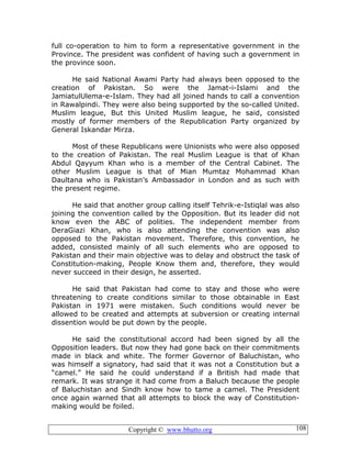 Copyright © www.bhutto.org 108
full co-operation to him to form a representative government in the
Province. The president was confident of having such a government in
the province soon.
He said National Awami Party had always been opposed to the
creation of Pakistan. So were the Jamat-i-Islami and the
JamiatulUlema-e-Islam. They had all joined hands to call a convention
in Rawalpindi. They were also being supported by the so-called United.
Muslim league, But this United Muslim league, he said, consisted
mostly of former members of the Republication Party organized by
General Iskandar Mirza.
Most of these Republicans were Unionists who were also opposed
to the creation of Pakistan. The real Muslim League is that of Khan
Abdul Qayyum Khan who is a member of the Central Cabinet. The
other Muslim League is that of Mian Mumtaz Mohammad Khan
Daultana who is Pakistan’s Ambassador in London and as such with
the present regime.
He said that another group calling itself Tehrik-e-Istiqlal was also
joining the convention called by the Opposition. But its leader did not
know even the ABC of polities. The independent member from
DeraGiazi Khan, who is also attending the convention was also
opposed to the Pakistan movement. Therefore, this convention, he
added, consisted mainly of all such elements who are opposed to
Pakistan and their main objective was to delay and obstruct the task of
Constitution-making, People Know them and, therefore, they would
never succeed in their design, he asserted.
He said that Pakistan had come to stay and those who were
threatening to create conditions similar to those obtainable in East
Pakistan in 1971 were mistaken. Such conditions would never be
allowed to be created and attempts at subversion or creating internal
dissention would be put down by the people.
He said the constitutional accord had been signed by all the
Opposition leaders. But now they had gone back on their commitments
made in black and white. The former Governor of Baluchistan, who
was himself a signatory, had said that it was not a Constitution but a
“camel.” He said he could understand if a British had made that
remark. It was strange it had come from a Baluch because the people
of Baluchistan and Sindh know how to tame a camel. The President
once again warned that all attempts to block the way of Constitution-
making would be foiled.
 