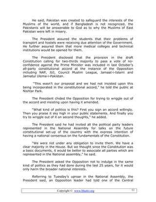 Copyright © www.bhutto.org 11
He said, Pakistan was created to safeguard the interests of the
Muslims of the world, and if Bangladesh is not recognized, the
Pakistanis will be answerable to God as to why the Muslims of East
Pakistan were left in misery.
The President assured the students that their problems of
transport and hostels were receiving due attention of the Government.
He further assured them that more medical colleges and technical
institutions would be opened for them.
The President disclosed that the provision in the draft
Constitution calling for two-thirds majority to pass a vote of no-
confidence against the Prime Minister was included in last October’s
all-party constitutional accord at the instance of the Opposition
including NAP, JUI, Council Muslim League, Jamaat-i-Islami and
Jamiatul Ulema-i-Pakistan.
“This wasn’t our proposal and we had not insisted upon this
being incorporated in the constitutional accord,” he told the public at
Nishtar Park.
The President chided the Opposition for trying to wriggle out of
the accord and insisting upon having it amended.
“What kind of politics is this? First you sign an accord willingly.
Then you praise it sky high in your public statements. And finally you
try to wriggle out of it on second thoughts,” he added.
The President said he had invited all the political party leaders
represented in the National Assembly for talks on the future
constitutional set-up of the country with the express intention of
having a national consensus on the fundamentals of the Constitution.
“We were not under any obligation to invite them. We have a
clear majority in the House. But we thought since the Constitution was
a basic documents, it would be better to associate all parties which are
represented in the National assembly,” he said.
The President asked the Opposition not to indulge in the same
kind of politics as they had done during the last 25 years, for it would
only harm the broader national interests.
Referring to Tuesday’s uproar in the National Assembly, the
President said, an Opposition leader had told one of the Central
 