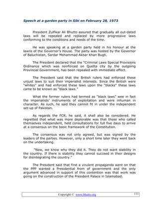 Copyright © www.bhutto.org 111
Speech at a garden party in Sibi on February 28, 1973
President Zulfikar Ali Bhutto assured that gradually all out-dated
laws will be repealed and replaced by more progressive laws
conforming to the conditions and needs of the time.
He was speaking at a garden party held in his honour at the
lawns of the Governor’s House. The party was hosted by the Governor
of Baluchistan, Sardar Mohammad Akbar Khan Bugti.
The President declared that the “Criminal Laws Special Provisions
Ordinance which was reinforced on Quetta city by the outgoing
Provincial Government, has been repealed with immediate effect.
The President said that the British rulers had enforced these
unjust laws to suit their imperialist interests. Since the British were
“whites” and had enforced these laws upon the “blacks” these laws
came to be known as “black laws.”
What the former rulers had termed as “black laws” wee in fact
the imperialists’ instruments of exploitation and were inhuman in
character. As such, he said they cannot fit in under the independent
set-up of Pakistan.
As regards the FCR, he said, it shall also be considered. He
regretted that what was more deplorable was that those who called
themselves independent, held consultations for full five days to arrive
at a consensus on the basic framework of the Constitution.
The consensus was not only agreed, but was signed by the
leaders of the parties. However, only a short time later they went back
on the undertaking.
“Now, we know why they did it. They do not want stability in
the country. If there is stability they cannot succeed in their designs
for disintegrating the country.”
The President said that first a virulent propaganda went on that
the PPP wanted a Presidential from of government and the only
argument advanced in support of this contention was that work was
going on the construction of the President Palace in Islamabad.
 