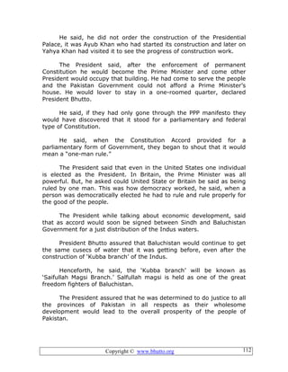 Copyright © www.bhutto.org 112
He said, he did not order the construction of the Presidential
Palace, it was Ayub Khan who had started its construction and later on
Yahya Khan had visited it to see the progress of construction work.
The President said, after the enforcement of permanent
Constitution he would become the Prime Minister and come other
President would occupy that building. He had come to serve the people
and the Pakistan Government could not afford a Prime Minister’s
house. He would lover to stay in a one-roomed quarter, declared
President Bhutto.
He said, if they had only gone through the PPP manifesto they
would have discovered that it stood for a parliamentary and federal
type of Constitution.
He said, when the Constitution Accord provided for a
parliamentary form of Government, they began to shout that it would
mean a “one-man rule.”
The President said that even in the United States one individual
is elected as the President. In Britain, the Prime Minister was all
powerful. But, he asked could United State or Britain be said as being
ruled by one man. This was how democracy worked, he said, when a
person was democratically elected he had to rule and rule properly for
the good of the people.
The President while talking about economic development, said
that as accord would soon be signed between Sindh and Baluchistan
Government for a just distribution of the Indus waters.
President Bhutto assured that Baluchistan would continue to get
the same cusecs of water that it was getting before, even after the
construction of ‘Kubba branch’ of the Indus.
Henceforth, he said, the ‘Kubba branch’ will be known as
‘Saifullah Magsi Branch.’ Salfullah magsi is held as one of the great
freedom fighters of Baluchistan.
The President assured that he was determined to do justice to all
the provinces of Pakistan in all respects as their wholesome
development would lead to the overall prosperity of the people of
Pakistan.
 