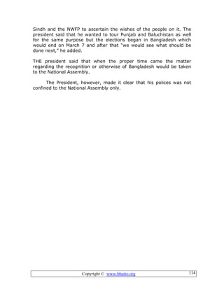 Copyright © www.bhutto.org 114
Sindh and the NWFP to ascertain the wishes of the people on it. The
president said that he wanted to tour Punjab and Baluchistan as well
for the same purpose but the elections began in Bangladesh which
would end on March 7 and after that “we would see what should be
done next,” he added.
THE president said that when the proper time came the matter
regarding the recognition or otherwise of Bangladesh would be taken
to the National Assembly.
The President, however, made it clear that his polices was not
confined to the National Assembly only.
 