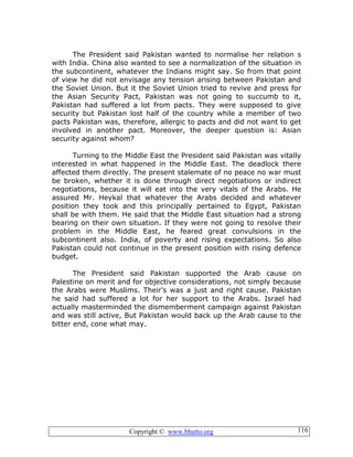 Copyright © www.bhutto.org 116
The President said Pakistan wanted to normalise her relation s
with India. China also wanted to see a normalization of the situation in
the subcontinent, whatever the Indians might say. So from that point
of view he did not envisage any tension arising between Pakistan and
the Soviet Union. But it the Soviet Union tried to revive and press for
the Asian Security Pact, Pakistan was not going to succumb to it,
Pakistan had suffered a lot from pacts. They were supposed to give
security but Pakistan lost half of the country while a member of two
pacts Pakistan was, therefore, allergic to pacts and did not want to get
involved in another pact. Moreover, the deeper question is: Asian
security against whom?
Turning to the Middle East the President said Pakistan was vitally
interested in what happened in the Middle East. The deadlock there
affected them directly. The present stalemate of no peace no war must
be broken, whether it is done through direct negotiations or indirect
negotiations, because it will eat into the very vitals of the Arabs. He
assured Mr. Heykal that whatever the Arabs decided and whatever
position they took and this principally pertained to Egypt, Pakistan
shall be with them. He said that the Middle East situation had a strong
bearing on their own situation. If they were not going to resolve their
problem in the Middle East, he feared great convulsions in the
subcontinent also. India, of poverty and rising expectations. So also
Pakistan could not continue in the present position with rising defence
budget.
The President said Pakistan supported the Arab cause on
Palestine on merit and for objective considerations, not simply because
the Arabs were Muslims. Their’s was a just and right cause. Pakistan
he said had suffered a lot for her support to the Arabs. Israel had
actually masterminded the dismemberment campaign against Pakistan
and was still active, But Pakistan would back up the Arab cause to the
bitter end, cone what may.
 