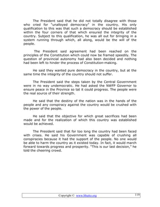 Copyright © www.bhutto.org 119
The President said that he did not totally disagree with those
who cried for “unalloyed democracy” in the country. His only
qualification to this was that such a democracy should be established
within the four corners of that which ensured the integrity of the
country. Subject to this qualification, he was all out for bringing in a
system running through which, all along, would be the will of the
people.
The President said agreement had been reached on the
principles of the Constitution which could now be framed speedily. The
question of provincial autonomy had also been decided and nothing
had been left to hinder the process of Constitution-making.
He said they wanted pure democracy in the country, but at the
same time the integrity of the country should not suffer.
The President said the steps taken by the Central Government
were in no way undemocratic. He had asked the NWFP Governor to
ensure peace in the Province so tat it could progress. The people were
the real source of their strength.
He said that the destiny of the nation was in the hands of the
people and any conspiracy against the country would be crushed with
the power of the people.
He said that the objective for which great sacrifices had been
made and for the realization of which this country was established
would be achieved.
The President said that for too long the country had been faced
with crises. He said his Government was capable of crushing all
conspiracies because it had the support of the people. No one would
be able to harm the country as it existed today. In fact, it would march
forward towards progress and prosperity. “This is our last decision,” he
told the cheering crowd.
 
