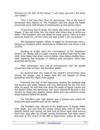 Copyright © www.bhutto.org 12
Ministers on the floor of the House: “I will shoot you and I will shoot
your leader.”
“This is the love they have for democracy. This is the kind of
democracy they believe in, “the President said and asked the leader
concerned not to hold threats of shooting this or that person down.
“If you know how to shoot, the nation also knows how to pull the
trigger. If you can strike me, the nation also knows how to strike you
down,” the President said and bared his chest saying: “Who is it that
wants to shoot me. Let him come and take a shot. I am not scared.”
The Opposition leaders’ efforts to topple his Government were a
dangerous symptom which could lead to dictatorship and chaos in the
country.
Dwelling at length upon the inconsistency of the Opposition
leaders, Mr. Bhutto told his public meeting at Nishtar Park that he NAP
chief, Khan Abdul Wali Khan, and his father, Khan Abdul Ghaffar Khan,
were speaking the language of violence and disruption while they
preached democracy.
Their statements were full of contradictions and the people
should take note of them, the President added.
He declared that the roots of the people’s Government were
among the people, and it would fight the evil designs of these
gentlemen with the might of the people.
Criticizing the role of the Opposition leaders, he declared that
the country was today blessed with true democracy for the first time
after 25 years. He said that ever since the death of Quaid-i-Azam and
the Quaid-i-Millat, the democracy was never allowed to flourish in this
country by these very leaders whose caliber and real intentions today
stood exposed before the people.
The President said, that politics was a science and meant for
those who were qualified and not for novices.
The President also referred to the statements of Sardar Akbar
Khan Bugti, and said that the people should take note of what this
Baluchi Sardar was saying. He said that all these facts were coming
from him, only after an in-fight among themselves had taken place.
And look at the record of the NAP in Baluchistan where all the jails
 