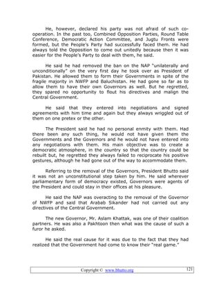 Copyright © www.bhutto.org 121
He, however, declared his party was not afraid of such co-
operation. In the past too, Combined Opposition Parties, Round Table
Conference, Democratic Action Committee, and Jugtu Fronts were
formed, but the People’s Party had successfully faced them. He had
always told the Opposition to come out unitedly because then it was
easier for the People’s Party to deal with them, he said.
He said he had removed the ban on the NAP “unilaterally and
unconditionally” on the very first day he took over as President of
Pakistan. He allowed them to form their Governments in spite of the
fragile majority in NWFP and Baluchistan. He had gone so far as to
allow them to have their own Governors as well. But he regretted,
they spared no opportunity to flout his directives and malign the
Central Government.
He said that they entered into negotiations and signed
agreements with him time and again but they always wriggled out of
them on one pretex or the other.
The President said he had no personal enmity with them. Had
there been any such thing, he would not have given them the
Governments and the Governors and he would not have entered into
any negotiations with them. His main objective was to create a
democratic atmosphere, in the country so that the country could be
rebuilt but, he regretted they always failed to reciprocate his positive
gestures, although he had gone out of the way to accommodate them.
Referring to the removal of the Governors, President Bhutto said
it was not an unconstitutional step taken by him. He said wherever
parliamentary form of democracy existed, Governors were agents of
the President and could stay in their offices at his pleasure.
He said the NAP was overacting to the removal of the Governor
of NWFP and said that Arabab Sikander had not carried out any
directives of the Central Government.
The new Governor, Mr. Aslam Khattak, was one of their coalition
partners. He was also a Pakhtoon then what was the cause of such a
furor he asked.
He said the real cause for it was due to the fact that they had
realized that the Government had come to know their “real game.”
 