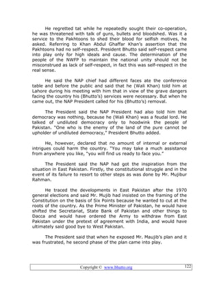 Copyright © www.bhutto.org 122
He regretted tat while he repeatedly sought their co-operation,
he was threatened with talk of guns, bullets and bloodshed. Was it a
service to the Pakhtoons to shed their blood for selfish motives, he
asked. Referring to Khan Abdul Ghaffar Khan’s assertion that the
Pakhtoons had no self-respect. President Bhutto said self-respect came
into play only for high ideals and cause. The determination of the
people of the NWFP to maintain the national unity should not be
misconstrued as lack of self-respect, in fact this was self-respect in the
real sense.
He said the NAP chief had different faces ate the conference
table and before the public and said that he (Wali Khan) told him at
Lahore during his meeting with him that in view of the grave dangers
facing the country his (Bhutto’s) services were necessary. But when he
came out, the NAP President called for his (Bhutto’s) removal.
The President said the NAP President had also told him that
democracy was nothing, because he (Wali Khan) was a feudal lord. He
talked of undiluted democracy only to hoodwink the people of
Pakistan. “One who is the enemy of the land of the pure cannot be
upholder of undiluted democracy,” President Bhutto added.
He, however, declared that no amount of internal or external
intrigues could harm the country. “You may take a much assistance
from anywhere you like, “you will find us ready to face you.”
The President said the NAP had got the inspiration from the
situation in East Pakistan. Firstly, the constitutional struggle and in the
event of its failure to resort to other steps as was done by Mr. Mujibur
Rahman.
He traced the developments in East Pakistan after the 1970
general elections and said Mr. Mujib had insisted on the framing of the
Constitution on the basis of Six Points because he wanted to cut at the
roots of the country. As the Prime Minister of Pakistan, he would have
shifted the Secretariat, State Bank of Pakistan and other things to
Dacca and would have ordered the Army to withdraw from East
Pakistan under the pretext of agreement with India, and would have
ultimately said good bye to West Pakistan.
The President said that when he exposed Mr. Maujib’s plan and it
was frustrated, he second phase of the plan came into play.
 