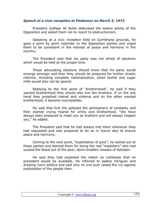 Copyright © www.bhutto.org 124
Speech at a civic reception at Peshawar on March 3, 1973
President Zulfiqar Ali Butto debunked the twelve points of the
Opposition and asked them not to resort to obstructionism.
Speaking at a civic reception held on Gymkhana grounds, he
gave a point by point rejoinder to the Opposition parties and urged
them to be consistent in the interest of peace and harmony in the
country.
The President said that his party was not afraid of elections
which would be held at the proper time.
Those advocating elections should know that his party would
emerge stronger and then they should be prepared for further drastic
reforms, including complete nationalization, when textile and sugar
mills would also not be spared.
Replying to the first point of “brotherhood”, he said if they
wanted brotherhood they should also live like brothers. If on the one
hand they preached hatred and violence and on the other wanted
brotherhood, it became incompatible.
He said that first the polluted the atmosphere of cordiality and
then started crying hoarse for amity and brotherhood. “We have
always been prepared to meet you as brothers and will always respect
you,” he added.
The President said that he had always met them whenever they
had requested and was prepared to do so in future also to ensure
peace and harmony.
Coming to the next point, “exploitation of poor”, he lashed out at
these parties and blamed them for being the real “exploiters” who had
sucked the blood out of the poor, down-trodden masses of Pakistan.
He said they had exploited the nation so ruthlessly that no
precedent would be available. He referred to palace intrigues and
drawing room politics and said why no one ever raised the cry against
exploitation of the people then.
 