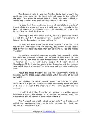 Copyright © www.bhutto.org 125
The President said it was the People’s Party that brought the
politics of drawing-rooms into the streets and spoke for the rights of
the poor. “But when we raised voice for them, we were dubbed as
‘Kafirs’ and “fatwas’ were proclaimed against us,” he added.
He described these parties as agents of capitalists, servants of
industrialists and moneyed men and said that only recently in the
NWFP the previous Government invited big industrialists to suck the
blood of the people of the frontier.
Referring to the point about fascism, he said is party was strictly
against this evil but if democracy and socialism were considered
fascism by the Opposition, he could not help it.
He said the Opposition parties had decided not to rest until
fascism was eliminated from the country, and added amidst cheers
that they do not needed a rest. They don’t deserve it. “No one will let
you rest.”
He said the provincial autonomy was the basic reason for which
his party had struggled against the One Unit of West Pakistan. The
issue, he said, had been decided democratically at the Constitutional
conference and each and every subject had been discussed
threadbare. All the three lists came under discussion and the decision
was hailed by all the parties. This issue thus had also been settled, he
said.
About the Press freedom, he said the Government wanted it
honestly but the Press should also remain within the limits of law and
respect it.
He referred to some reports about the seizure of gold,
devaluation of rupee and demonetisations of currency notes and said
such lies were against the interests of the entire country and its
economy.
He said that if the Press did not indulge in creating undue
harassment among the people by publishing tendentious news, his
Government had no reason to take action against it.
The President said that he stood fro complete Press freedom and
added the newspapers were free to write anything they liked, but
within the boundaries of law.
 