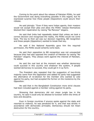 Copyright © www.bhutto.org 126
Coming to the point about the release of Pakistan POWs, he said
the Government was doing everything possible in this regard, but he
expressed surprise how these people (Opposition) could secure their
release.
He said jokingly: “Even if they were Indian agents, their masters
would not accept their plea and allow the POWs’ release themselves
blocked their repatriation by raising “Na Manzoor” slogans.
He said that India had repeatedly stated that unless we took a
correct decision and recognized the reality, the POWs would not come
back. The key to their jail was our decision regarding, BD recognition
and these people (Opposition) wanted to break that key.
He said if the National Assembly gave him the required
permission, the POWs would certainly come back.
He said their opposition to BD recognition was not unexpected
because they had also opposed the creation of Pakistan by raising “No
Pakistan” slogans. They always went against the interest of Pakistan,
he added.
He said the real test at the moment was whether democracy
could succeed in this country and whatever the system, if people
wanted democracy to succeed, they could get it in ay form.
The President also repeated that the suggestion of two-thirds
majority came from the Opposition and added his party had suggested
the alternative of re-election for the member who wanted to vote
against his party, but had accepted the former on the insistence by the
Opposition.
He said that in the Bangladesh Constitution more strict clauses
had been included against a member voting against his party.
Stressing that democracy did not mean jungle law in the
country, he said it could only be allowed to function within the limits of
laws and discipline.
Even in foreign countries if anyone spoke against the state and
resorted to violence, he was penalized for it, and that was strictly in
accordance with democratic principles. Democracy should not mean
destruction for the country.
 