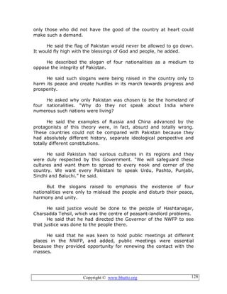 Copyright © www.bhutto.org 128
only those who did not have the good of the country at heart could
make such a demand.
He said the flag of Pakistan would never be allowed to go down.
It would fly high with the blessings of God and people, he added.
He described the slogan of four nationalities as a medium to
oppose the integrity of Pakistan.
He said such slogans were being raised in the country only to
harm its peace and create hurdles in its march towards progress and
prosperity.
He asked why only Pakistan was chosen to be the homeland of
four nationalities. “Why do they not speak about India where
numerous such nations were living?
He said the examples of Russia and China advanced by the
protagonists of this theory were, in fact, absurd and totally wrong.
These countries could not be compared with Pakistan because they
had absolutely different history, separate ideological perspective and
totally different constitutions.
He said Pakistan had various cultures in its regions and they
were duly respected by this Government. “We will safeguard these
cultures and want them to spread to every nook and corner of the
country. We want every Pakistani to speak Urdu, Pashto, Punjabi,
Sindhi and Baluchi.” he said.
But the slogans raised to emphasis the existence of four
nationalities were only to mislead the people and disturb their peace,
harmony and unity.
He said justice would be done to the people of Hashtanagar,
Charsadda Tehsil, which was the centre of peasant-landlord problems.
He said that he had directed the Governor of the NWFP to see
that justice was done to the people there.
He said that he was keen to hold public meetings at different
places in the NWFP, and added, public meetings were essential
because they provided opportunity for renewing the contact with the
masses.
 
